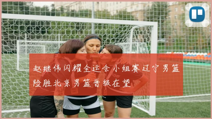 赵继伟闪耀全运会小组赛辽宁男篮险胜北京男篮晋级在望