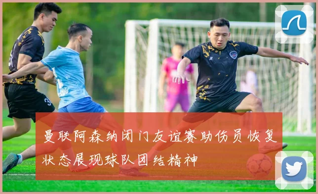 曼联阿森纳闭门友谊赛助伤员恢复状态展现球队团结精神