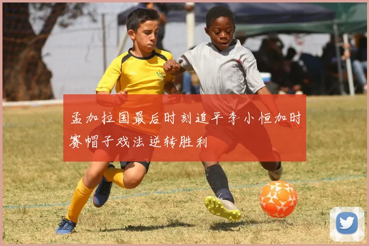 孟加拉国最后时刻追平李小恒加时赛帽子戏法逆转胜利