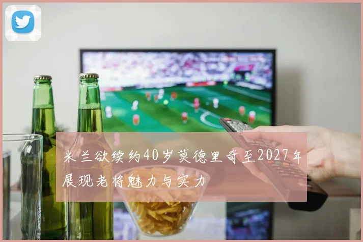 米兰欲续约40岁莫德里奇至2027年展现老将魅力与实力
