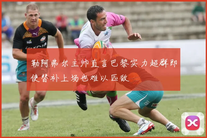 勒阿弗尔主帅直言巴黎实力超群即使替补上场也难以匹敌