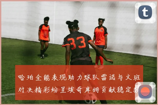 哈珀全能表现助力球队雷诺与文班对决精彩纷呈埃奇库姆贡献稳定数据