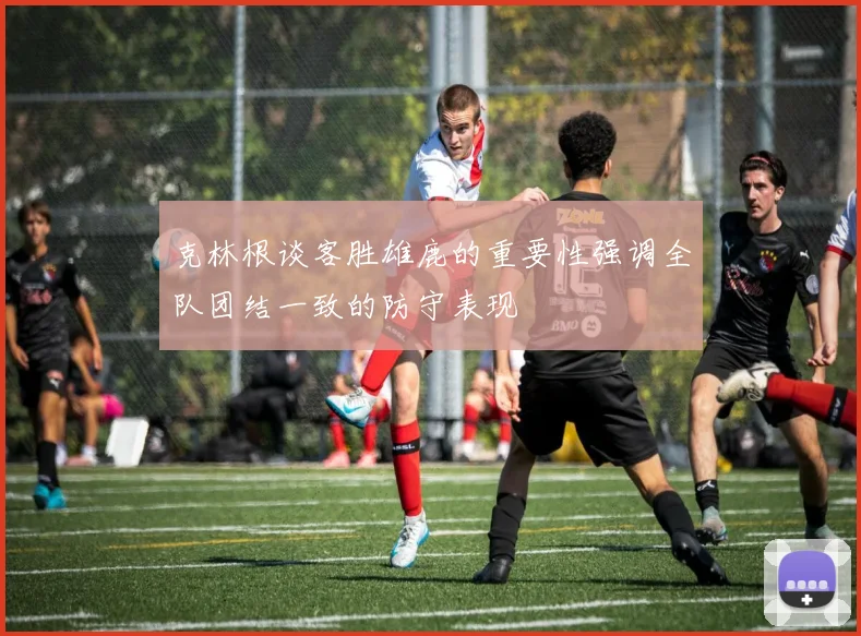 克林根谈客胜雄鹿的重要性强调全队团结一致的防守表现