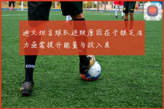 迪文坦言球队连败原因在于缺乏活力亟需提升能量与投入度