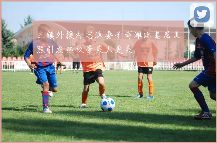 三镇外援朴志洙妻子海滩比基尼美照引发热议景美人更美