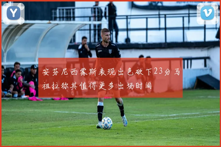安芬尼西蒙斯表现出色砍下23分马祖拉称其值得更多出场时间