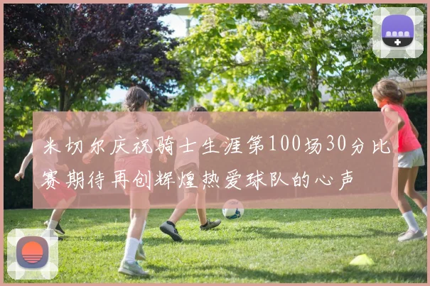 米切尔庆祝骑士生涯第100场30分比赛期待再创辉煌热爱球队的心声