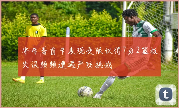 字母哥首节表现受限仅得7分2篮板失误频频遭遇严防挑战