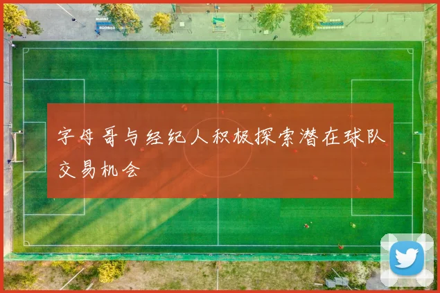 字母哥与经纪人积极探索潜在球队交易机会