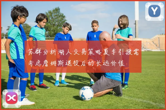 苏群分析湖人交易策略夏季引援需考虑詹姆斯退役后的长远价值