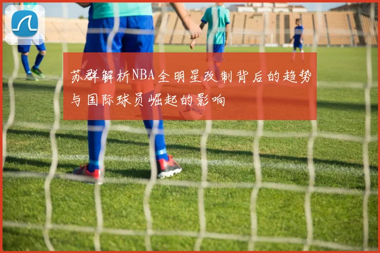 苏群解析NBA全明星改制背后的趋势与国际球员崛起的影响