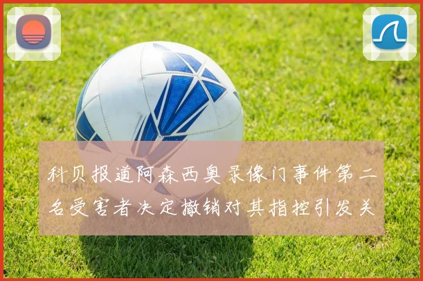 科贝报道阿森西奥录像门事件第二名受害者决定撤销对其指控引发关注