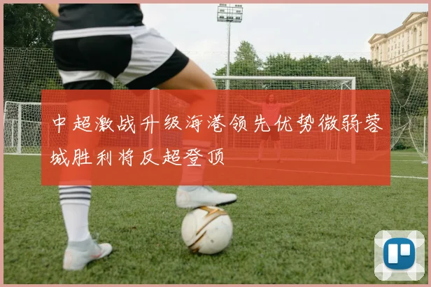 中超激战升级海港领先优势微弱蓉城胜利将反超登顶