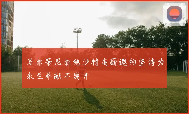 马尔蒂尼拒绝沙特高薪邀约坚持为米兰奉献不离开