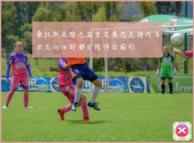 桑托斯足球总监坚定表态支持内马尔无论何时都将陪伴你前行