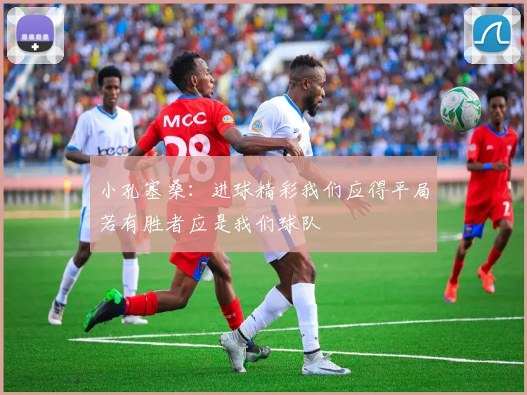 小孔塞桑：进球精彩我们应得平局若有胜者应是我们球队