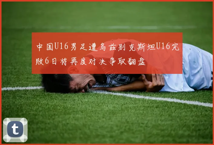中国U16男足遭乌兹别克斯坦U16完败6日将再度对决争取翻盘