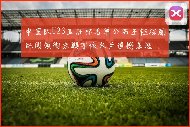 中国队U23亚洲杯名单公布王钰栋蒯纪闻领衔朱鹏宇依木兰遗憾落选