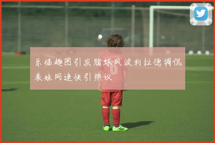 乐福趣图引发赌球风波利拉德调侃表妹网速快引热议