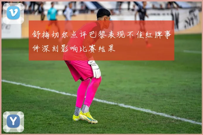 舒梅切尔点评巴黎表现不佳红牌事件深刻影响比赛结果