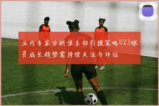 业内专家分析俱乐部引援策略U23球员成长趋势需持续关注与评估