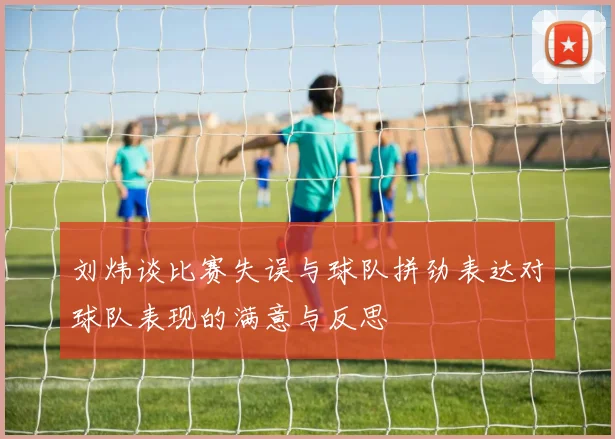 刘炜谈比赛失误与球队拼劲表达对球队表现的满意与反思