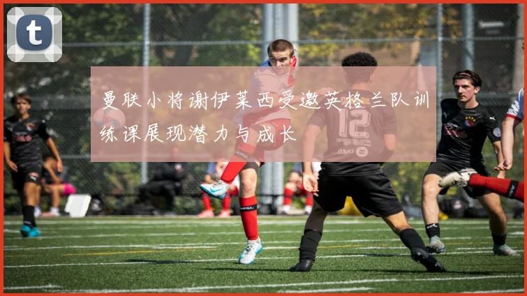 曼联小将谢伊莱西受邀英格兰队训练课展现潜力与成长