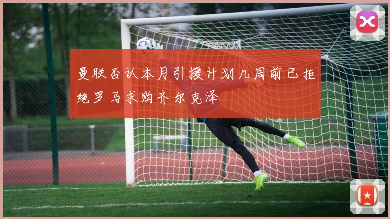 曼联否认本月引援计划几周前已拒绝罗马求购齐尔克泽