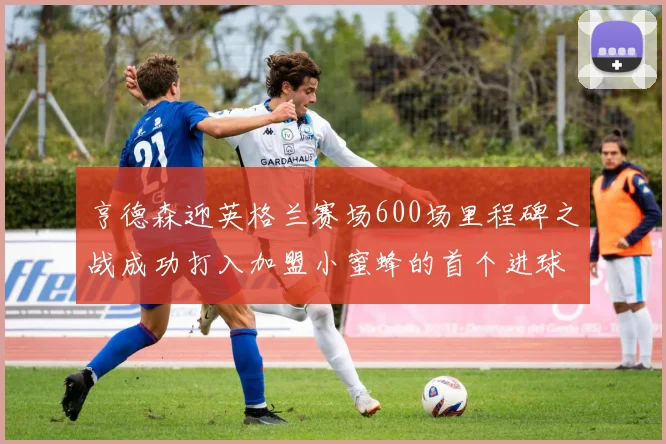 亨德森迎英格兰赛场600场里程碑之战成功打入加盟小蜜蜂的首个进球