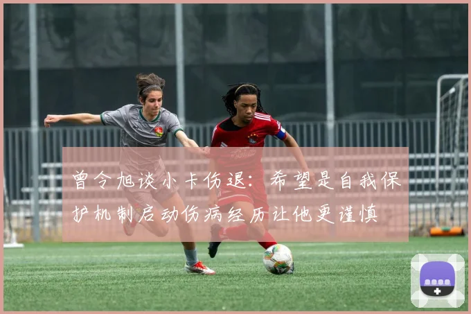 曾令旭谈小卡伤退：希望是自我保护机制启动伤病经历让他更谨慎