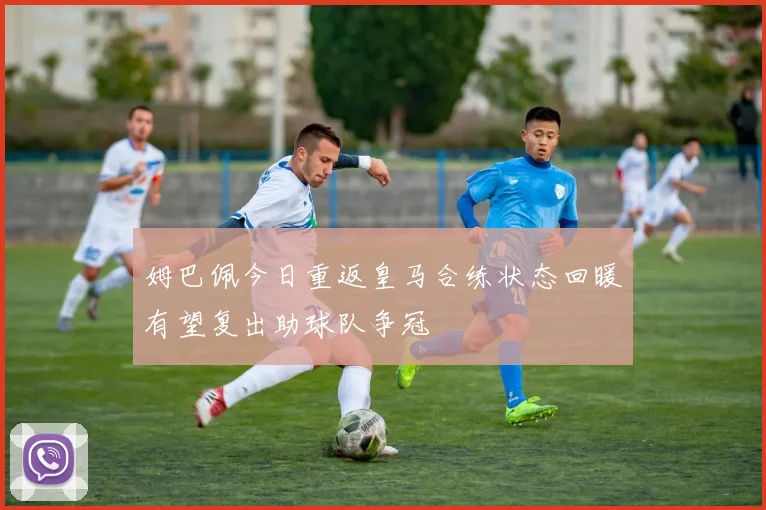 姆巴佩今日重返皇马合练状态回暖有望复出助球队争冠