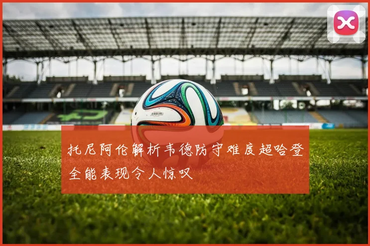 托尼阿伦解析韦德防守难度超哈登全能表现令人惊叹