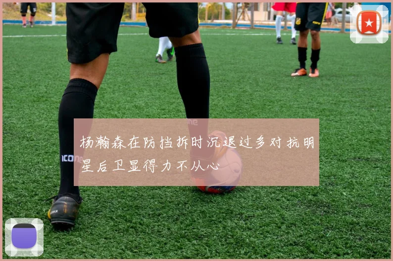 杨瀚森在防挡拆时沉退过多对抗明星后卫显得力不从心