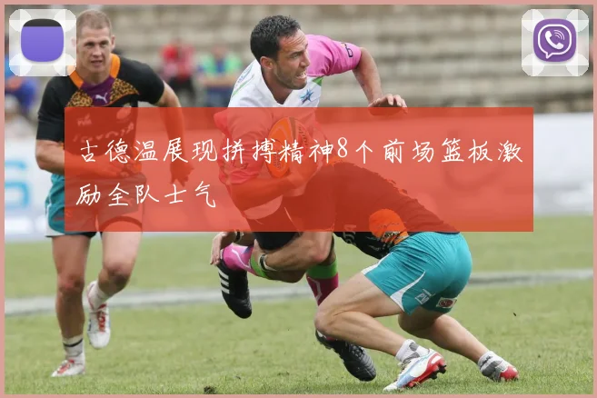 古德温展现拼搏精神8个前场篮板激励全队士气