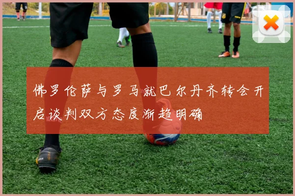 佛罗伦萨与罗马就巴尔丹齐转会开启谈判双方态度渐趋明确