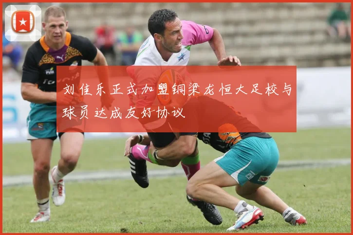 刘佳乐正式加盟铜梁龙恒大足校与球员达成友好协议