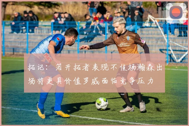 拓记：若开拓者表现不佳杨瀚森出场将更具价值罗威面临竞争压力