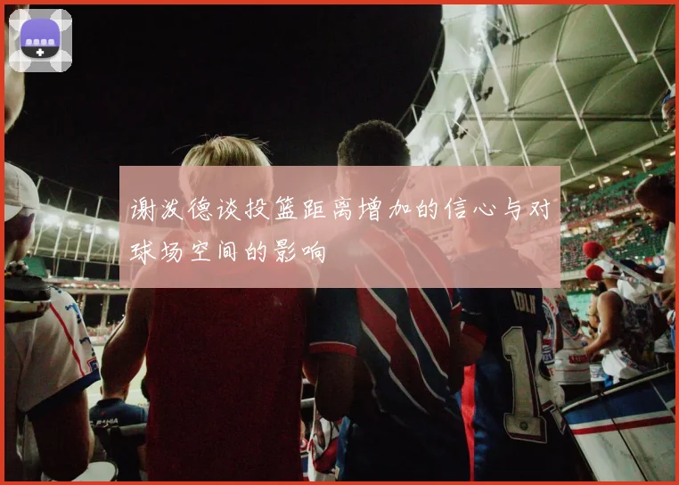 谢泼德谈投篮距离增加的信心与对球场空间的影响